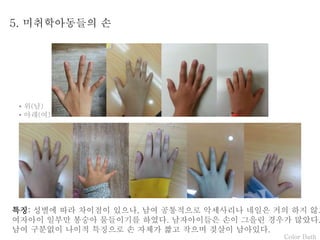 Color Bath
5. 미취학아동들의 손
특징: 성별에 따라 차이점이 있으나, 남여 공통적으로 악세사리나 네일은 거의 하지 않고
여자아이 일부만 봉숭아 물들이기를 하였다. 남자아이들은 손이 그을린 경우가 많았다.
남여 구분없이 나이적 특징으로 손 자체가 짧고 작으며 젖살이 남아있다.
• 위(남)
• 아래(여)
 
