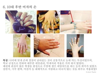 Color Bath
6. 10대 후반 여자의 손
특징: 나이에 맞게 손에 젖살이 남아있는 것이 공통적으로 눈에 띄는 특징이었으며,
학교 규정으로 인하여 대부분 네일관리, 악세사리 착용은 거의 하지 않았다.
패션에 관심이 많은 학생을 한정으로 주말에 셀프 네일아트를 하는 등의 취미가 있었으며
실반지, 기부 팔찌, 미산가 등 대체적으로 저렴하고 티나지 않는 것을 위주로 착용하였다
 