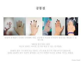 Color Bath
공통점
연령에 관계없이 다양한 나이대와 직업, 전공에서 비슷한 디자인의 평반지를 확인할 수 있
었는데,
‘레터링 반지’라고 하여
자신이 원하는 이니셜, 문구를 새길 수 있는 반지였음.
10대의 경우 ‘수능반지’라고 불리는 수능응원 문구가 적힌 반지가 많았으며,
20대~40대의 경우 자신이 좋아하는 문구나 특별한 이니셜, 날짜를 적기도 하였음
 