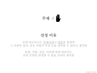 Color Bath
주제: 손
선정 이유
손에 하고다니는 악세사리나 네일을 통하여
그 사람의 성격, 선호 직업적 특징 등을 파악할 수 있다고 생각함
또한, 직업, 전공, 나이에 따라 달라지는
손의 모양을 관찰할 수 있을 것이라 생각함
 