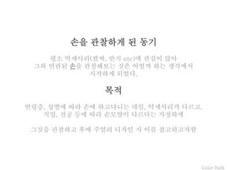 Color Bath
손을 관찰하게 된 동기
평소 악세사리(팔찌, 반지 etc)에 관심이 많아
그와 연관된 손을 관찰해보는 것은 어떨까 하는 생각에서
시작하게 되었다.
목적
연령층, 성별에 따라 손에 하고다니는 네일, 악세사리가 다르고,
직업, 전공 등에 따라 손모양이 다르다는 가정하에
그것을 관찰하고 후에 주얼리 디자인 시 이를 참고하고자함
 