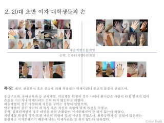 Color Bath
2. 20대 초반 여자 대학생들의 손
특징: 패션, 관심분야 혹은 종교에 의해 착용하는 악세사리나 종교적 물품이 달랐으며,
응급구조과, 유아교육과 등 교육계열, 의료계열 학생의 경우 아이나 환자같은 사람이 다칠 염려가 있어
손톱을 기르거나 악세사리는 전혀 하지 않는다고 하였다.
예술계열의 경우 다양하게 자신을 꾸미는 경향이 있었으며,
인문계열의 경우 자신의 과 특성 혹은 자신의 취향에 맞게 자신을 꾸몄고,
공학, 컴퓨터계열의 경우 네일을 하면 손톱끝이 지저분해져서 잘 하지 않는다 하였다.
자연계열 학생의 경우 또한 자신의 취향에 맞게 자신을 꾸몄으나, 화학공학과 등 실험이 많은과는
불편하고 지저분해지기 때문에 네일, 악세사리를 잘 하지 않는다 답하였다.
예술계열인문계열
자연계열공학, 컴퓨터계열
 