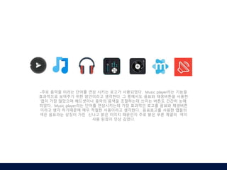 -주로 음악을 이라는 단어를 연상 시키는 로고가 사용되었다. Music player라는 기능을
효과적으로 보여주기 위한 방안이라고 생각한다. 그 중에서도 음표와 재생버튼을 사용한
앱이 가장 많았으며 헤드셋이나 음악의 음색을 조절하는데 쓰이는 버튼도 간간히 눈에
띄었다. Music player라는 단어를 연상시키는데 가장 효과적인 로고를 음표와 재생버튼
이라고 생각 하기때문에 매우 적절한 사용이라고 생각한다. 음표로고를 사용한 앱들의
색은 음표라는 상징이 가진 신나고 밝은 이미지 때문인지 주로 밝은 푸른 계열의 색이
사용 된점이 인상 깊었다.
 