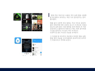 앱에 주된 색상으로 사용된 색이 실제 앱을 사용했
을 때 앱에서 보여주는 색과 거의 일치한다는 점이
흥미롭다.
예를 들어 오른쪽 위의 앱에는 주로 어두운 검정계
열의 바탕색에 버튼 모양의 로고가 녹색으로 사용되
었는데 실제 앱의 사용 화면을 보면 화면의 주 색은
검정색이고 플레이어 버튼이나 메뉴 버튼 음악재생
시간을 알려주는 바 등의 색이 녹색이다.
오른쪽 밑 앱도 비슷한 모습을 보여준다.
그 이유를 앱 아이콘의 색상에서 최대한 앱을 실행
했을 때의 모습을 소비자들에게 효과적으로 보여주
기 위해서라고 추측해 보았다.
 