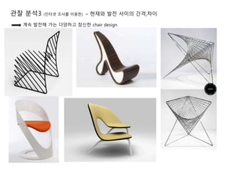 관찰 분석3 (인터넷 조사를 이용한) – 현재와 발전 사이의 간격,차이
계속 발전해 가는 다양하고 참신한 chair design
 