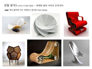 관찰 분석3 (인터넷 조사를 이용한) – 현재와 발전 사이의 간격,차이
계속 발전해 가는 다양하고 참신한 chair design
 
