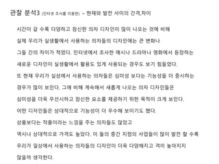 관찰 분석3 (인터넷 조사를 이용한) – 현재와 발전 사이의 간격,차이
시간이 갈 수록 다양하고 참신한 의자 디자인이 많이 나오는 것에 비해
실제 우리가 실생활에서 사용하는 의자들의 디자인에는 큰 변화나
그들 간의 차이가 적었다. 인터넷에서 조사한 예시나 드라마나 영화에서 등장하는
새로운 디자인이 실생활에서 활용도 있게 사용되는 경우도 보기 힘들었다.
또 현재 우리가 실상에서 사용하는 의자들은 심미성 보다는 기능성을 더 중시하는
경우가 많이 보인다. 그에 비해 계속해서 새롭게 나오는 의자 디자인들은
심미성을 더욱 우선시하고 참신한 요소를 제공하기 위한 목적이 크게 보인다.
어떤 디자인들은 상대적으로 기능성이 더 우수해 보이기도 했다.
상품보다는 작품이라는 느낌을 주는 의자들도 많았고
역시나 상대적으로 가격도 높았다. 이 둘의 중간 지점의 사업들이 많이 발전 할 수록
우리가 일상에서 사용하는 의자들의 디자인이 더욱 다양해지고 격이 높아지지
않을까 생각한다.
 