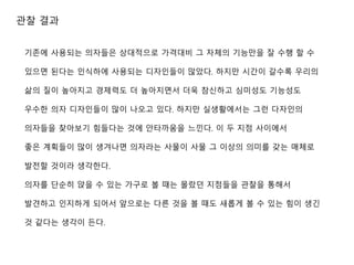 관찰 결과
기존에 사용되는 의자들은 상대적으로 가격대비 그 자체의 기능만을 잘 수행 할 수
있으면 된다는 인식하에 사용되는 디자인들이 많았다. 하지만 시간이 갈수록 우리의
삶의 질이 높아지고 경제력도 더 높아지면서 더욱 참신하고 심미성도 기능성도
우수한 의자 디자인들이 많이 나오고 있다. 하지만 실생활에서는 그런 다자인의
의자들을 찾아보기 힘들다는 것에 안타까움을 느낀다. 이 두 지점 사이에서
좋은 계획들이 많이 생겨나면 의자라는 사물이 사물 그 이상의 의미를 갖는 매체로
발전할 것이라 생각한다.
의자를 단순히 앉을 수 있는 가구로 볼 때는 몰랐던 지점들을 관찰을 통해서
발견하고 인지하게 되어서 앞으로는 다른 것을 볼 때도 새롭게 볼 수 있는 힘이 생긴
것 같다는 생각이 든다.
 