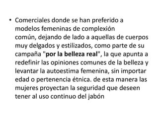 Comerciales donde se han preferido a modelos femeninas de complexión común, dejando de lado a aquellas de cuerpos muy delgados y estilizados, como parte de su campaña "por la belleza real", la que apunta a redefinir las opiniones comunes de la belleza y levantar la autoestima femenina, sin importar edad o pertenencia étnica. de esta manera las mujeres proyectan la seguridad que deseen tener al uso continuo del jabón