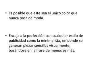 Es posible que este sea el único color que nunca pasa de moda. Encaja a la perfección con cualquier estilo de publicidad como la minimalista, en donde se generan piezas sencillas visualmente, basándose en la frase de menos es más. 
