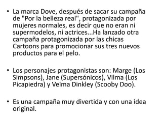 La marca Dove, después de sacar su campaña de "Por la belleza real", protagonizada por mujeres normales, es decir que no eran ni supermodelos, ni actrices...Ha lanzado otra campaña protagonizada por las chicas Cartoonspara promocionar sus tres nuevos productos para el pelo. Los personajes protagonistas son: Marge (Los Simpsons), Jane (Supersónicos), Vilma (Los Picapiedra) y VelmaDinkley (ScoobyDoo).Es una campaña muy divertida y con una idea original.