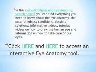 *In this Color-Blindness and Eye Anatomy
     Search Engine you can find everything you
     need to know about the eye anatomy, the
     color-blindness conditions, possible
     solutions, informative videos, tutorial
     videos on how to draw the human eye and
     information on how to take care of our
     eyes.


*        HERE            HERE
 