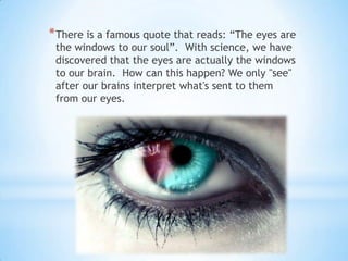 * There is a famous quote that reads: “The eyes are
 the windows to our soul”. With science, we have
 discovered that the eyes are actually the windows
 to our brain. How can this happen? We only "see"
 after our brains interpret what's sent to them
 from our eyes.
 