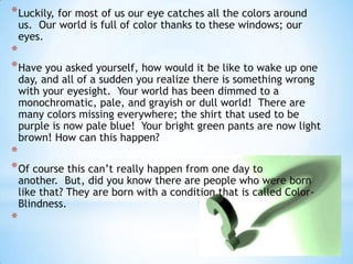 * Luckily, for most of us our eye catches all the colors around
    us. Our world is full of color thanks to these windows; our
    eyes.
*
* Have you asked yourself, how would it be like to wake up one
    day, and all of a sudden you realize there is something wrong
    with your eyesight. Your world has been dimmed to a
    monochromatic, pale, and grayish or dull world! There are
    many colors missing everywhere; the shirt that used to be
    purple is now pale blue! Your bright green pants are now light
    brown! How can this happen?
*
* Of course this can’t really happen from one day to
    another. But, did you know there are people who were born
    like that? They are born with a condition that is called Color-
    Blindness.
*
 