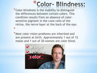 *
* Color-blindness is the inability to distinguish
 the differences between certain colors. This
 condition results from an absence of color-
 sensitive pigment in the cone cells of the
 retina, the nerve layer at the back of the eye.
*
* Most color vision problems are inherited and
 are present at birth. Approximately 1 out of 12
 males and 1 out of 20 women are color blind.
 