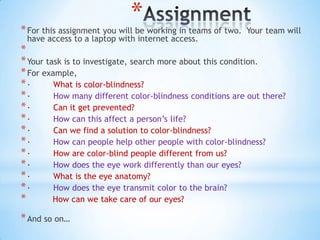 *
* For this assignment you will be working in teams of two.   Your team will
 have access to a laptop with internet access.
*
* Your task is to investigate, search more about this condition.
* For example,
*·       What is color-blindness?
*·       How many different color-blindness conditions are out there?
*·       Can it get prevented?
*·       How can this affect a person’s life?
*·       Can we find a solution to color-blindness?
*·       How can people help other people with color-blindness?
*·       How are color-blind people different from us?
*·       How does the eye work differently than our eyes?
*·       What is the eye anatomy?
*·       How does the eye transmit color to the brain?
*        How can we take care of our eyes?

* And so on…
 