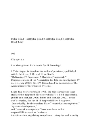 Color Blind 1.pdfColor Blind 2.pdfColor Blind 3.pdfColor
Blind 4.pdf
100
C h a p t e r
8 A Management Framework for IT Sourcing1
1 This chapter is based on the authors’ previously published
article, McKeen, J. D., and H. A. Smith.
“Delivering IT Functions: A Decision Framework.”
Communications of the Association for Information Systems 19,
no. 35 (June 2007): 725–39. Reproduced by permission of the
Association for Information Systems.
Every five years starting in 1995, the focus group has taken
stock of the responsibilities for which IT is held accountable
(Smith and McKeen 2006; Smith and McKeen 2012). To no
one’s surprise, the list of IT responsibilities has grown
dramatically. To the standard list of “operations management,”
“systems development,”
and “network management” have now been added
responsibilities such as business
transformation, regulatory compliance, enterprise and security
 