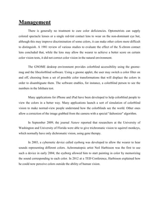 Management
There is generally no treatment to cure color deficiencies. Optometrists can supply
colored spectacle lenses or a single red-tint contact lens to wear on the non-dominant eye but,
although this may improve discrimination of some colors, it can make other colors more difficult
to distinguish. A 1981 review of various studies to evaluate the effect of the X-chrom contact
lens concluded that, while the lens may allow the wearer to achieve a better score on certain
color vision tests, it did not correct color vision in the natural environment.
The GNOME desktop environment provides colorblind accessibility using the gnome-
mag and the libcolorblind software. Using a gnome applet, the user may switch a color filter on
and off, choosing from a set of possible color transformations that will displace the colors in
order to disambiguate them. The software enables, for instance, a colorblind person to see the
numbers in the Ishihara test.
Many applications for iPhone and iPad have been developed to help colorblind people to
view the colors in a better way. Many applications launch a sort of simulation of colorblind
vision to make normal-view people understand how the colorblinds see the world. Other ones
allow a correction of the image grabbed from the camera with a special "daltonizer" algorithm.
In September 2009, the journal Nature reported that researchers at the University of
Washington and University of Florida were able to give trichromatic vision to squirrel monkeys,
which normally have only dichromatic vision, using gene therapy.
In 2003, a cybernetic device called eyeborg was developed to allow the wearer to hear
sounds representing different colors. Achromatopsic artist Neil Harbisson was the first to use
such a device in early 2004; the eyeborg allowed him to start painting in color by memorizing
the sound corresponding to each color. In 2012 at a TED Conference, Harbisson explained how
he could now perceive colors outside the ability of human vision.
 