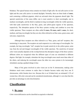 blindness. The typical human retina contains two kinds of light cells: the rod cells (active in low
light) and the cone cells (active in normal daylight). Normally, there are three kinds of cones,
each containing a different pigment, which are activated when the pigments absorb light. The
spectral sensitivities of the cones differ; one is most sensitive to short wavelengths, one to
medium wavelengths, and the third to medium-to-long wavelengths within the visible spectrum,
with their peak sensitivities in the blue, green, and yellow-green regions of the spectrum,
respectively. The absorption spectra of the three systems overlap, and combine to cover the
visible spectrum. These receptors are often called S cones, M cones, and L cones, for short,
medium, and long wavelength; but they are also often referred to as blue cones, green cones, and
red cones, respectively.
Although these receptors are often referred to as "blue, green, and red" receptors, this
terminology is inaccurate. The receptors are each responsive to a wide range of wavelengths. For
example, the long wavelength, "red", receptor has its peak sensitivity in the yellow-green, some
way from the red end (longest wavelength) of the visible spectrum. The sensitivity of normal
color vision actually depends on the overlap between the absorption ranges of the three systems:
different colors are recognized when the different types of cone are stimulated to different
degrees. Red light, for example, stimulates the long wavelength cones much more than either of
the others, and reducing the wavelength causes the other two cone systems to be increasingly
stimulated, causing a gradual change in hue.
Many of the genes involved in color vision are on the X chromosome, making color
blindness much more common in males than in females because males only have one X
chromosome, while females have two. Because this is an X-linked trait, an estimated 2–3% of
women has a 4th color cone and can be considered tetrachromats, although it is not clear that this
provides an advantage in color discrimination.
Classification
1. By cause
Color vision deficiencies can be classified as acquired or inherited.
 