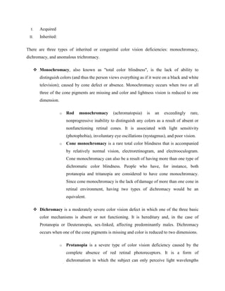 I. Acquired
II. Inherited:
There are three types of inherited or congenital color vision deficiencies: monochromacy,
dichromacy, and anomalous trichromacy.
 Monochromacy, also known as "total color blindness", is the lack of ability to
distinguish colors (and thus the person views everything as if it were on a black and white
television); caused by cone defect or absence. Monochromacy occurs when two or all
three of the cone pigments are missing and color and lightness vision is reduced to one
dimension.
o Rod monochromacy (achromatopsia) is an exceedingly rare,
nonprogressive inability to distinguish any colors as a result of absent or
nonfunctioning retinal cones. It is associated with light sensitivity
(photophobia), involuntary eye oscillations (nystagmus), and poor vision.
o Cone monochromacy is a rare total color blindness that is accompanied
by relatively normal vision, electroretinogram, and electrooculogram.
Cone monochromacy can also be a result of having more than one type of
dichromatic color blindness. People who have, for instance, both
protanopia and tritanopia are considered to have cone monochromacy.
Since cone monochromacy is the lack of/damage of more than one cone in
retinal environment, having two types of dichromacy would be an
equivalent.
 Dichromacy is a moderately severe color vision defect in which one of the three basic
color mechanisms is absent or not functioning. It is hereditary and, in the case of
Protanopia or Deuteranopia, sex-linked, affecting predominantly males. Dichromacy
occurs when one of the cone pigments is missing and color is reduced to two dimensions.
o Protanopia is a severe type of color vision deficiency caused by the
complete absence of red retinal photoreceptors. It is a form of
dichromatism in which the subject can only perceive light wavelengths
 