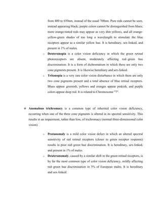 from 400 to 650nm, instead of the usual 700nm. Pure reds cannot be seen,
instead appearing black; purple colors cannot be distinguished from blues;
more orange-tinted reds may appear as very dim yellows, and all orange-
yellow-green shades of too long a wavelength to stimulate the blue
receptors appear as a similar yellow hue. It is hereditary, sex-linked, and
present in 1% of males.
o Deuteranopia is a color vision deficiency in which the green retinal
photoreceptors are absent, moderately affecting red–green hue
discrimination. It is a form of dichromatism in which there are only two
cone pigments present. It is likewise hereditary and sex-linked.
o Tritanopia is a very rare color vision disturbance in which there are only
two cone pigments present and a total absence of blue retinal receptors.
Blues appear greenish, yellows and oranges appear pinkish, and purple
colors appear deep red. It is related to Chromosome "7".
 Anomalous trichromacy is a common type of inherited color vision deficiency,
occurring when one of the three cone pigments is altered in its spectral sensitivity. This
results in an impairment, rather than loss, of trichromacy (normal three-dimensional color
vision).
o Protanomaly is a mild color vision defect in which an altered spectral
sensitivity of red retinal receptors (closer to green receptor response)
results in poor red–green hue discrimination. It is hereditary, sex-linked,
and present in 1% of males.
o Deuteranomaly, caused by a similar shift in the green retinal receptors, is
by far the most common type of color vision deficiency, mildly affecting
red–green hue discrimination in 5% of European males. It is hereditary
and sex-linked.
 