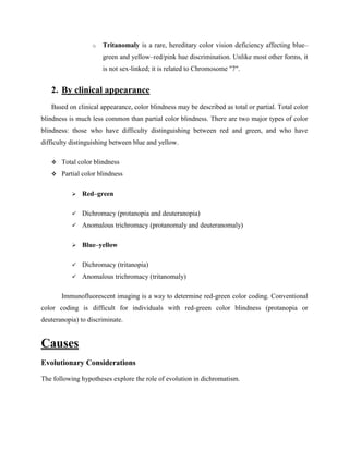 o Tritanomaly is a rare, hereditary color vision deficiency affecting blue–
green and yellow–red/pink hue discrimination. Unlike most other forms, it
is not sex-linked; it is related to Chromosome "7".
2. By clinical appearance
Based on clinical appearance, color blindness may be described as total or partial. Total color
blindness is much less common than partial color blindness. There are two major types of color
blindness: those who have difficulty distinguishing between red and green, and who have
difficulty distinguishing between blue and yellow.
 Total color blindness
 Partial color blindness
 Red–green
 Dichromacy (protanopia and deuteranopia)
 Anomalous trichromacy (protanomaly and deuteranomaly)
 Blue–yellow
 Dichromacy (tritanopia)
 Anomalous trichromacy (tritanomaly)
Immunofluorescent imaging is a way to determine red-green color coding. Conventional
color coding is difficult for individuals with red-green color blindness (protanopia or
deuteranopia) to discriminate.
Causes
Evolutionary Considerations
The following hypotheses explore the role of evolution in dichromatism.
 