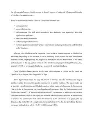 the red-green deficiency which is present in about 8 percent of males and 0.5 percent of females
of Northern European ancestry.
Some of the inherited diseases known to cause color blindness are:
 cone dystrophy
 cone-rod dystrophy
 achromatopsia (aka rod monochromatism, aka stationary cone dystrophy, aka cone
dysfunction syndrome)
 blue cone monochromatism,
 Leber's congenital amaurosis.
 Retinitis pigmentosa (initially affects rods but can later progress to cones and therefore
color blindness).
Inherited color blindness can be congenital (from birth), or it can commence in childhood or
adulthood. Depending on the mutation, it can be stationary, that is, remain the same throughout a
person's lifetime, or progressive. As progressive phenotypes involve deterioration of the retina
and other parts of the eye, certain forms of color blindness can progress to legal blindness, i.e.,
an acuity of 6/60 or worse, and often leave a person with complete blindness.
Color blindness always pertains to the cone photoreceptors in retinas, as the cones are
capable of detecting the color frequencies of light.
About 8 percent of males, but only 0.5 percent of females, are color blind in some way or
another, whether it is one color, a color combination, or another mutation. The reason males are
at a greater risk of inheriting an X linked mutation is that males only have one X chromosome
(XY, with the Y chromosome carrying altogether different genes than the X chromosome), and
females have two (XX); if a woman inherits a normal X chromosome in addition to the one that
carries the mutation, she will not display the mutation. Men do not have a second X chromosome
to override the chromosome that carries the mutation. If 5% of variants of a given gene are
defective, the probability of a single copy being defective is 5%, but the probability that two
copies are both defective is 0.05 × 0.05 = 0.0025, or just 0.25%.
 