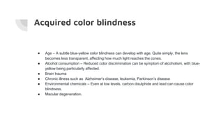Acquired color blindness
● Age – A subtle blue-yellow color blindness can develop with age. Quite simply, the lens
becomes less transparent, affecting how much light reaches the cones.
● Alcohol consumption – Reduced color discrimination can be symptom of alcoholism, with blue-
yellow being particularly affected.
● Brain trauma
● Chronic illness such as Alzheimer’s disease, leukemia, Parkinson’s disease
● Environmental chemicals – Even at low levels, carbon disulphide and lead can cause color
blindness.
● Macular degeneration.
 