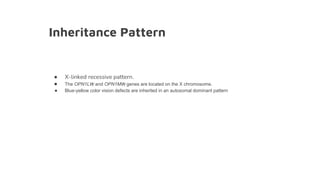 Inheritance Pattern
● X-linked recessive pattern.
● The OPN1LW and OPN1MW genes are located on the X chromosome.
● Blue-yellow color vision defects are inherited in an autosomal dominant pattern
 