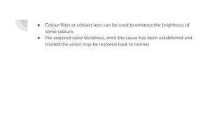 ● Colour filter or contact lens can be used to enhance the brightness of
some colours.
● For acquired color blindness, once the cause has been established and
treated,the vision may be restored back to normal
 