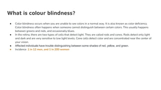 What is colour blindness?
● Color blindness occurs when you are unable to see colors in a normal way. It is also known as color deficiency.
Color blindness often happens when someone cannot distinguish between certain colors. This usually happens
between greens and reds, and occasionally blues.
● In the retina, there are two types of cells that detect light. They are called rods and cones. Rods detect only light
and dark and are very sensitive to low light levels. Cone cells detect color and are concentrated near the center of
your vision.
● Affected individuals have trouble distinguishing between some shades of red, yellow, and green.
● Incidence :1 in 12 men, and 1 in 200 women
 