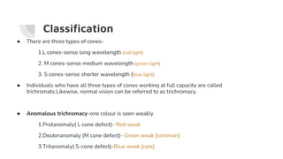 ● There are three types of cones-
1.L cones-sense long wavelength (red light)
2. M cones-sense medium wavelength (green light)
3. S cones-sense shorter wavelength (blue light)
● Individuals who have all three types of cones working at full capacity are called
trichromats.Likewise, normal vision can be referred to as trichromacy.
● Anomalous trichromacy-one colour is seen weakly
1.Protanomaly( L cone defect)- Red weak
2.Deuteranomaly (M cone defect)- Green weak [common]
3.Tritanomaly( S-cone defect)-Blue weak [rare]
Classification
 