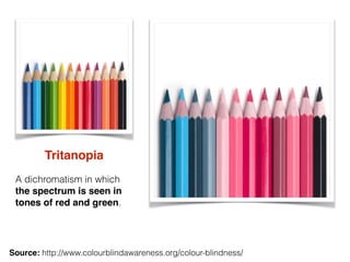 Tritanopia
A dichromatism in which
the spectrum is seen in
tones of red and green.
Source: http://www.colourblindawareness...