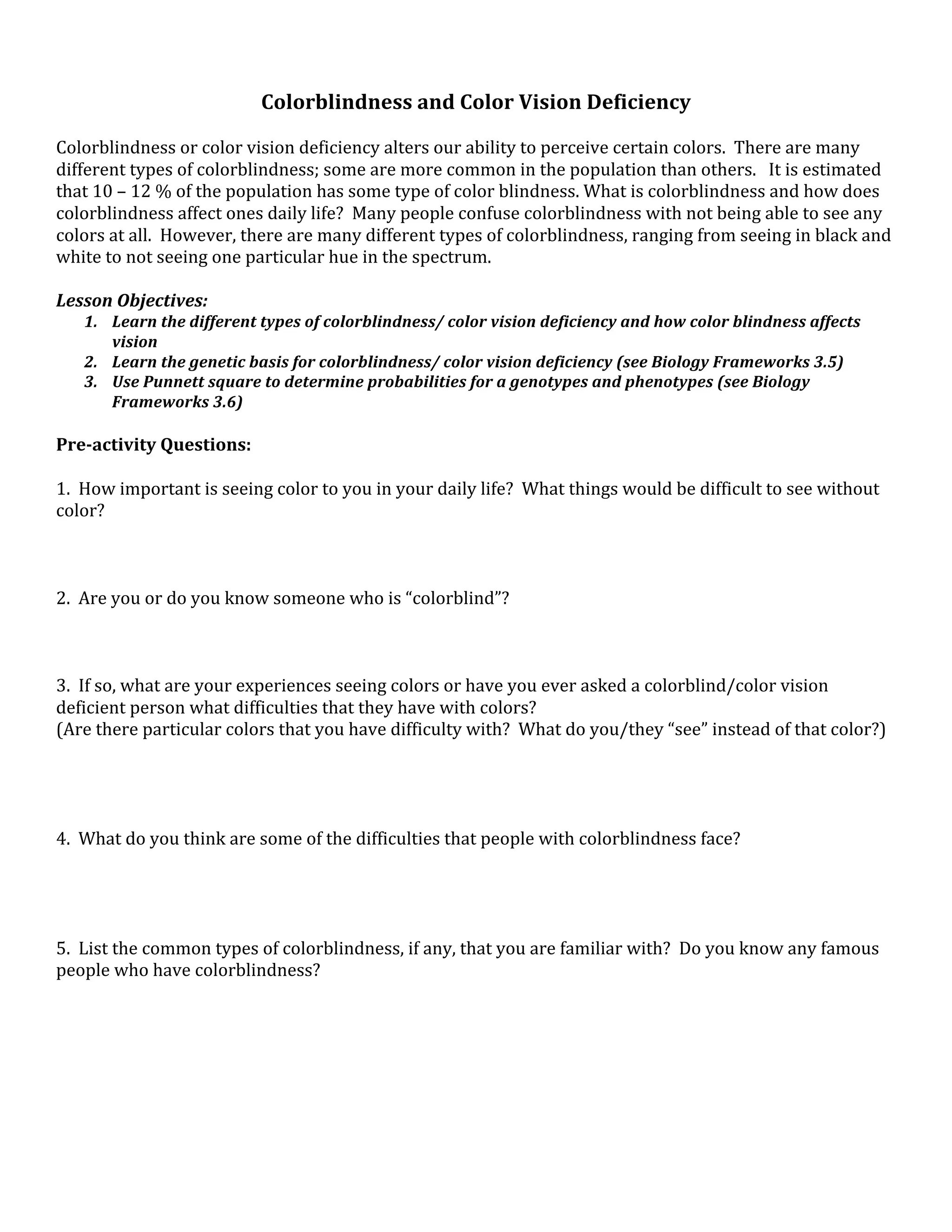 Colorblindness and Color Vision Deficiency 
 
Colorblindness or color vision deficiency alters our ability to perceive certain colors.  There are many 
different types of colorblindness; some are more common in the population than others.   It is estimated 
that 10 – 12 % of the population has some type of color blindness. What is colorblindness and how does 
colorblindness affect ones daily life?  Many people confuse colorblindness with not being able to see any 
colors at all.  However, there are many different types of colorblindness, ranging from seeing in black and 
white to not seeing one particular hue in the spectrum.  
 
Lesson Objectives: 
   1. Learn the different types of colorblindness/ color vision deficiency and how color blindness affects 
      vision 
   2. Learn the genetic basis for colorblindness/ color vision deficiency (see Biology Frameworks 3.5) 
   3. Use Punnett square to determine probabilities for a genotypes and phenotypes (see Biology 
      Frameworks 3.6) 
 
Pre­activity Questions: 
 
1.  How important is seeing color to you in your daily life?  What things would be difficult to see without 
color? 
 
 
 
2.  Are you or do you know someone who is “colorblind”? 
 
 
 
3.  If so, what are your experiences seeing colors or have you ever asked a colorblind/color vision 
deficient person what difficulties that they have with colors? 
(Are there particular colors that you have difficulty with?  What do you/they “see” instead of that color?) 
 
 
 
 
4.  What do you think are some of the difficulties that people with colorblindness face? 
 
 
 
 
5.  List the common types of colorblindness, if any, that you are familiar with?  Do you know any famous 
people who have colorblindness? 
 
 
 
 
 
 
 
