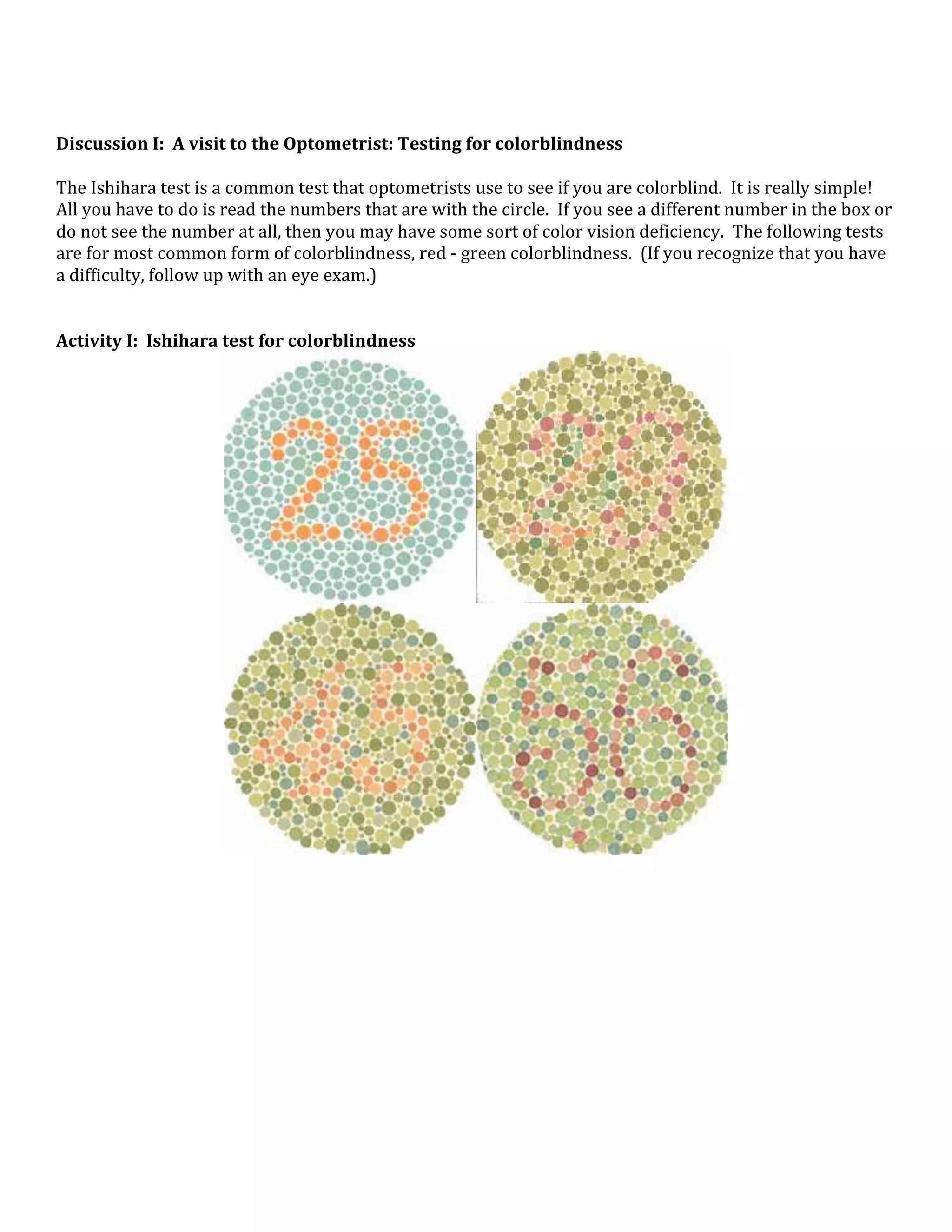  
 
Discussion I:  A visit to the Optometrist: Testing for colorblindness 
 
The Ishihara test is a common test that optometrists use to see if you are colorblind.  It is really simple!  
All you have to do is read the numbers that are with the circle.  If you see a different number in the box or 
do not see the number at all, then you may have some sort of color vision deficiency.  The following tests 
are for most common form of colorblindness, red ‐ green colorblindness.  (If you recognize that you have 
a difficulty, follow up with an eye exam.)   
 
 
Activity I:  Ishihara test for colorblindness 




                                                                                         




                                                                                         
 
 