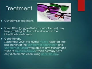 Treatment 
 Currently No treatment. 
 Some filters (goggles/tinted contact lenses) may 
help to distinguish the colours but not in the 
identification of colour 
 Genetherapy 
September 2009, the journal Nature reported that 
researchers at the University of Washington and 
University of Florida were able to give trichromatic 
vision to squirrel monkeys, which normally have 
only dichromatic vision, using gene therapy. 
 