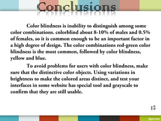 Color blindness is inability to distinguish among some
color combinations. colorblind about 8-10% of males and 0.5%
of females, so it is common enough to be an important factor in
a high degree of design. The color combinations red-green color
blindness is the most common, followed by color blindness,
yellow and blue.
        To avoid problems for users with color blindness, make
sure that the distinctive color objects. Using variations in
brightness to make the colored areas distinct, and test your
interfaces in some website has special tool and grayscale to
confirm that they are still usable.
 