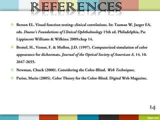  Berson EL. Visual function testing: clinical correlations. In: Tasman W, Jaeger EA,
    eds. Duane's Foundations of Clinical Ophthalmology 15th ed. Philadelphia, Pa:
    Lippincott Williams & Wilkins; 2009:chap 14.

 Brettel, H., Vienot, F. & Mollon, J.D. (1997). Computerized simulation of color
    appearance for dichormats. Journal of the Optical Society of American A, 14, 10.
    2647-2655.

 Newman, Chuck (2000). Considering the Color-Blind. Web Techniques.

 Parise, Mario (2005). Color Theory for the Color-Blind. Digital Web Magazine.





 