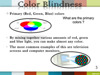  Primary (Red, Green, Blue) colors
                                  What are the primary
                                        colors ?



   By mixing together various amounts of red, green
    and blue light, you can make almost any color.
   The most common examples of this are television
    screens and computer monitors.
 