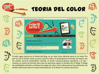 Teoria del color




El color agua marina es el fondo del blog, es un color muy vibrante pero es un color frio
por lo cual al utilizar tonos oscuros como el café y el verde genera armonía; los textos son
de colores oscuros haciéndolos resaltar, el verde manzana genera equilibrio y el rojo -
naranja un punto de tención para que las personas sepan el nombre de mi Blog. El beige
da estabilidad al diseño y aliviana las cargas de color. Como observamos hay elementos de
diseño adicionales pero la mayor participación se la llevan los colores descritos.
 