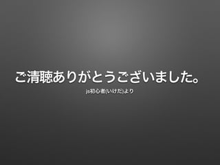 ご清聴ありがとうございました。
js初心者(いけだ)より
 