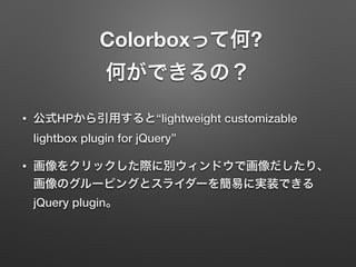 Colorboxって何? 
何ができるの？
• 公式HPから引用すると“lightweight customizable
lightbox plugin for jQuery”
• 画像をクリックした際に別ウィンドウで画像だしたり、
画像のグルーピングとスライダーを簡易に実装できる
jQuery plugin。
 