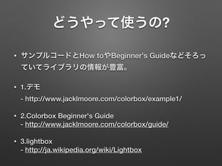 どうやって使うの?
• サンプルコードとHow toやBeginner's Guideなどそろっ
ていてライブラリの情報が豊富。
• 1.デモ 
- http://www.jacklmoore.com/colorbox/example1/
• 2.Colorbox Beginner's Guide 
- http://www.jacklmoore.com/colorbox/guide/
• 3.lightbox 
- http://ja.wikipedia.org/wiki/Lightbox
 