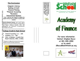 The Curriculum




                                                                                                                              Smithfield, RI 02917
                                                                                                                              90 Pleasant View Ave.
                                                                                                                              Smithfield High School
                                                                                                                              Academy of Finance
                                                                                   Computer Literacy
                                                                                    Banking & Credit
                                                                                    Financial Planning
PDF Created with deskPDF PDF Writer - Trial :: http://www.docudesk.com




                                                                                 *Financial Accounting
                                                                                       *Economics
                                                                                 International Business
                                                                         * Only 1 credit per year required to complete the
                                                                         program leaving room for students to pursue other
                                                                                             interests.

                                                                         Elective Business Courses: Law I, Law II, Sports
                                                                         Management and Sports Marketing, Business Basics
                                                                         and Beyond, Advanced Computer Skills, Risk
                                                                         Management and Investments, Entrepreneurship,
                                                                         Strategies for Success



                                                                         College Credit In High School
                                                                         •    Financial Accounting, 3 cr. - URI
                                                                         •    Economics, 3 cr. - RIC
                                                                         •    Intro. to Business, 3 credits from                                         For more information
                                                                              Bryant University, CCRI, or Online                                        Contact Stephen Rocco
                                                                         * Exposure to college level courses better prepare                               at 401-949-2050
                                                                         students for post-secondary experiences.
                                                                                                                                                             or by email:
                                                                                                                                                       SRocco@smithfield-ps.org




                                                                                2009 Federal Reserve Cup RI Champions
 