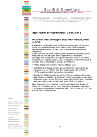 PRESSE INFORMATION                    PRESS RELEASE                    INFORMATION DE PRESSE
                                   HEALTH & HOME Care GmbH • Rödelheimer Landstraße 75-85 • 60487 Frankfurt am Main • Tel.: 069 / 90 55 78-0
                                                   Fax: 069 / 597 32 71 • info@HHC-Netzwerk.de • www.HHC-Netzwerk.de




                                 App »Farben der Gesundheit« / ColorCatch 3

                                 Das weltweit erste Farbmessgerät designed für iPod touch, iPhone
                                 und iPad.
                                 ColorCatch 3 ist ein elektronisches Farberkennungsgerät im Taschen-
                                 format, das jedem Anwender sofort erlaubt einen Farbton mit einer
                                 bestehenden Farbskala z.B. den 120 RAL Farben der Gesundheit zu
                                 vergleichen.
                                 ColorCatch 3 ist das erste Farbmessgerät, welches den Farbwert genau
                                 misst und auf ein iPod touch, iPhone oder iPad via Bluetooth®
                                 überträgt. Dies ermöglicht es, den genauen Farbton direkt in ein iPhone-
                                 Foto (Gebäude, Wände, Objekte usw.) zu applizieren. Dank ColorCatch 3
                                 und dem iPhone erfordert dies weniger als 2 Minuten:
                                 • iPhone- Foto (von Gebäuden, Räumen, Möbeln usw.)
                                 • ColorCatch 3 einsetzen, um den genauen Farbwert auszuwählen, zu
                                   messen und auf ein iPhone oder iPad zu übertragen. Es sind über
                                   100 Farbkarten erhältlich www.colorix.com/update
                                 • Selektierte Farbtöne in das Foto auf dem iPhone applizieren. In weniger
                                   als 2 Minuten ist das Bild mit den neuen Farben umgestaltet, um es gleich
                                   Kunden zu zeigen, an das Büro zu e-mailen, die richtige Farbe zu bestellen
                                   oder ganz einfach noch ein Mal rasch einen Farbton zu ändern.
                                 Dank ColorCatch 3 und Health & HomeCare Applikation für iPhone ist
                                 immer der richtige Farbton zur Hand. Colorix.com Applikation beinhaltet
                                 120 Farben der Gesundheit – sowie alle RAL CLASSIC, RAL EFFECT und
                                 RAL DESIGN Farbreferenzen.



Redaktion:

HEALTH & HOME Care GmbH
Rödelheimer Landstraße 75-85
60487 Frankfurt am Main

Tel. 069 - 9055780
Fax 069 - 5973271
info@HHC-Netzwerk.de
www.HHC-Netzwerk.de

Abdruck frei
Reproduction permitted
Reproduction permise

Belegexemplar erbeten
Kindly provide specimen copy                                                    -2-
Prière de fournir un exemplare
 