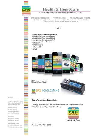 PRESSE INFORMATION                    PRESS RELEASE                    INFORMATION DE PRESSE
                                   HEALTH & HOME Care GmbH • Rödelheimer Landstraße 75-85 • 60487 Frankfurt am Main • Tel.: 069 / 90 55 78-0
                                                   Fax: 069 / 597 32 71 • info@HHC-Netzwerk.de • www.HHC-Netzwerk.de




                                                                                -2-


                                 ColorCatch 3 ist designed für
                                 • iPod touch (4th generation)
                                 • iPod touch (3rd generation)
                                 • iPod touch (2nd generation)
                                 • iPhone 4
                                 • iPhone 3GS
                                 • iPhone 3G
                                 • iPad




Redaktion:

                                 App »Farben der Gesundheit«
HEALTH & HOME Care GmbH
Rödelheimer Landstraße 75-85
60487 Frankfurt am Main          Die App »Farben der Gesundheit« können Sie downloaden unter:
Tel. 069 - 9055780
                                 http://itunes.com/apps/healthandcare
Fax 069 - 5973271
info@HHC-Netzwerk.de
www.HHC-Netzwerk.de

Abdruck frei
Reproduction permitted
Reproduction permise

Belegexemplar erbeten
Kindly provide specimen copy     Frankfurt/M., März 2012
Prière de fournir un exemplare
 