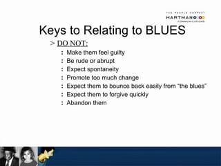 Keys to Relating to BLUES  DO NOT: Make them feel guilty Be rude or abrupt Expect spontaneity Promote too much change Expect them to bounce back easily from “the blues”  Expect them to forgive quickly Abandon them 
