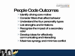 People Code Outcomes Identify driving core motive Consider filters that affect behavior Understand the four personality types List strengths and limitations Recognize the impact of a secondary color Develop ideas for effectively communicating and interacting Maximize synergy and minimize conflict 