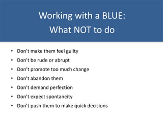 Working with a BLUE:
What NOT to do
• Don’t make them feel guilty
• Don’t be rude or abrupt
• Don’t promote too much change
• Don’t abandon them
• Don’t demand perfection
• Don’t expect spontaneity
• Don’t push them to make quick decisions
 