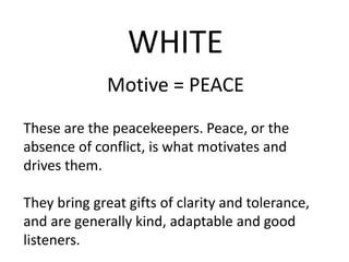 WHITE
Motive = PEACE
These are the peacekeepers. Peace, or the
absence of conflict, is what motivates and
drives them.
They bring great gifts of clarity and tolerance,
and are generally kind, adaptable and good
listeners.
 